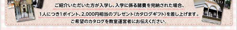 ご紹介いただいた方が入学し、入学金を完納された場合、1人につき1ポイント、2,000円相当のプレゼントを差し上げます。